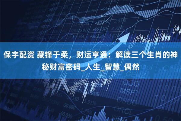 保宇配资 藏锋于柔，财运亨通：解读三个生肖的神秘财富密码_人生_智慧_偶然