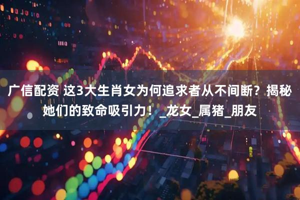 广信配资 这3大生肖女为何追求者从不间断？揭秘她们的致命吸引力！_龙女_属猪_朋友