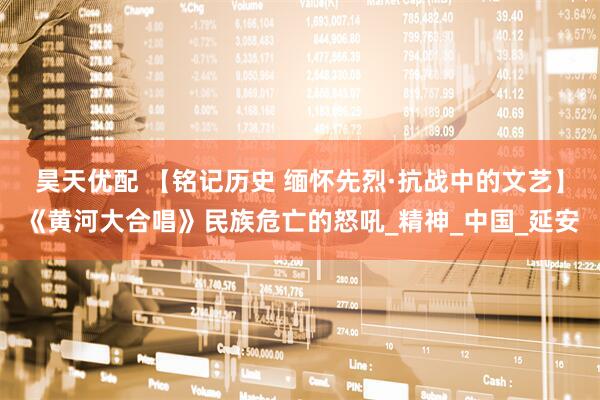 昊天优配 【铭记历史 缅怀先烈·抗战中的文艺】《黄河大合唱》民族危亡的怒吼_精神_中国_延安