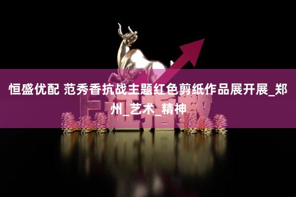 恒盛优配 范秀香抗战主题红色剪纸作品展开展_郑州_艺术_精神