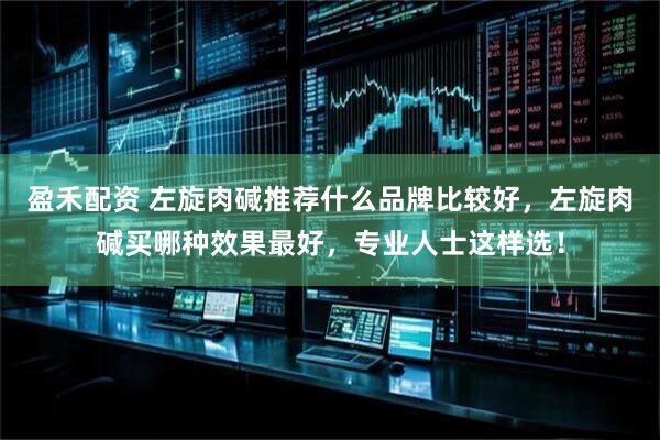 盈禾配资 左旋肉碱推荐什么品牌比较好，左旋肉碱买哪种效果最好，专业人士这样选！