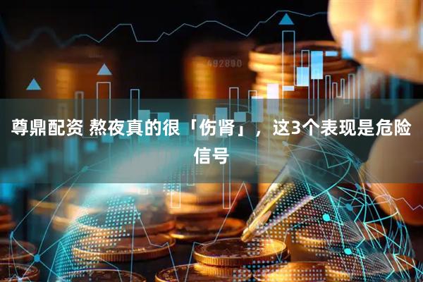 尊鼎配资 熬夜真的很「伤肾」，这3个表现是危险信号