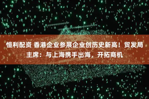 恒利配资 香港企业参展企业创历史新高！贸发局主席：与上海携手出海，开拓商机