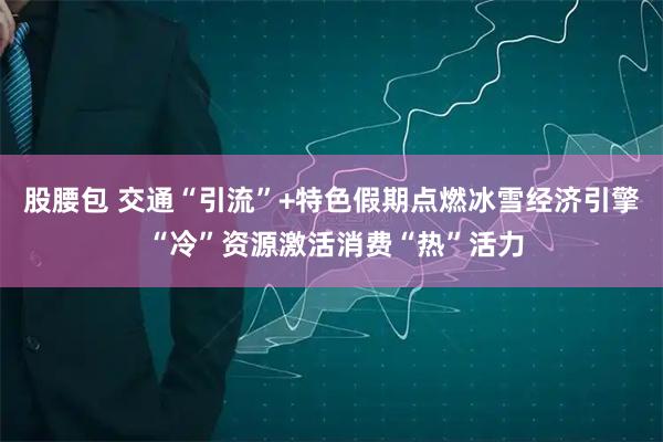 股腰包 交通“引流”+特色假期点燃冰雪经济引擎 “冷”资源激活消费“热”活力
