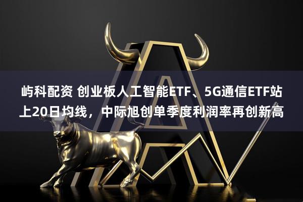 屿科配资 创业板人工智能ETF、5G通信ETF站上20日均线，中际旭创单季度利润率再创新高