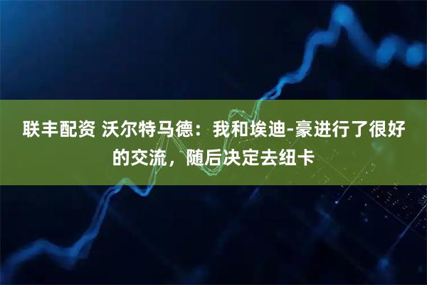 联丰配资 沃尔特马德：我和埃迪-豪进行了很好的交流，随后决定去纽卡