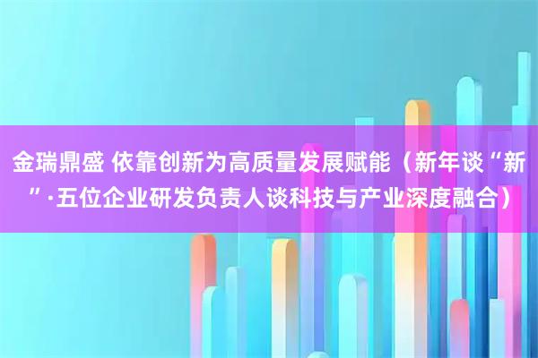 金瑞鼎盛 依靠创新为高质量发展赋能（新年谈“新”·五位企业研发负责人谈科技与产业深度融合）