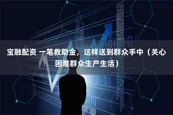 宝融配资 一笔救助金，这样送到群众手中（关心困难群众生产生活）