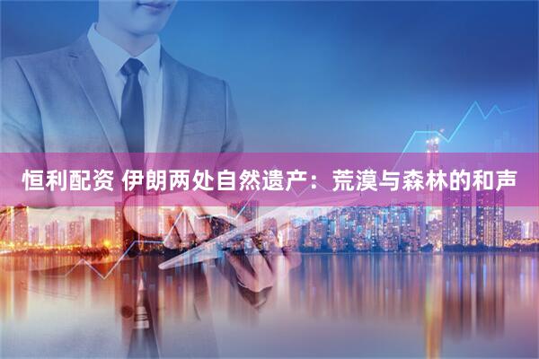 恒利配资 伊朗两处自然遗产：荒漠与森林的和声