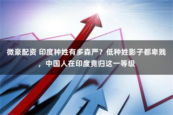 微豪配资 印度种姓有多森严？低种姓影子都卑贱，中国人在印度竟归这一等级