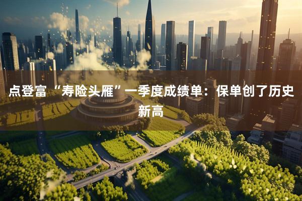 点登富 “寿险头雁”一季度成绩单：保单创了历史新高