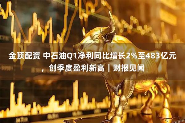 金顶配资 中石油Q1净利同比增长2%至483亿元，创季度盈利新高｜财报见闻