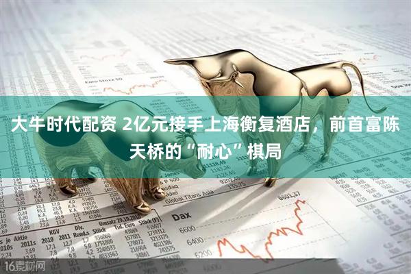 大牛时代配资 2亿元接手上海衡复酒店，前首富陈天桥的“耐心”棋局