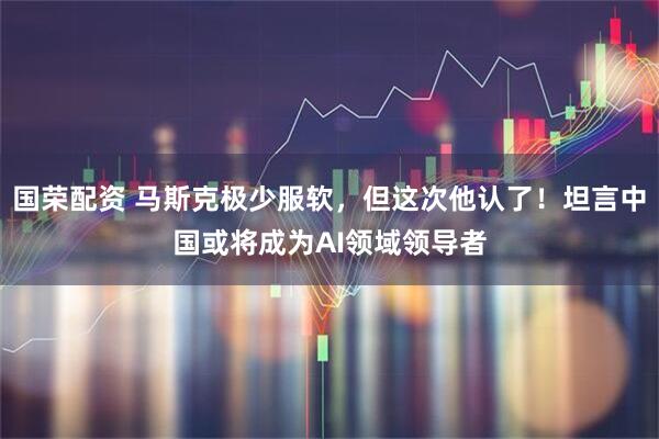 国荣配资 马斯克极少服软，但这次他认了！坦言中国或将成为AI领域领导者